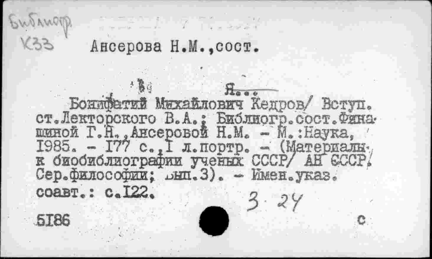 ﻿Ансерова Н.М.,сост
■ Я
ст Лекторского В. А.: Библиогр.сост.Фяна« шиной Г.Й,«Ансеровои Н.М« - м.: Наука, ' 1985« - 177 с..1 л.портр. (Материалы’ к биобиблиографии ученых СССР/ АН СССР/ Сер.философии; инп.З). - Имен «указ.
5186
с